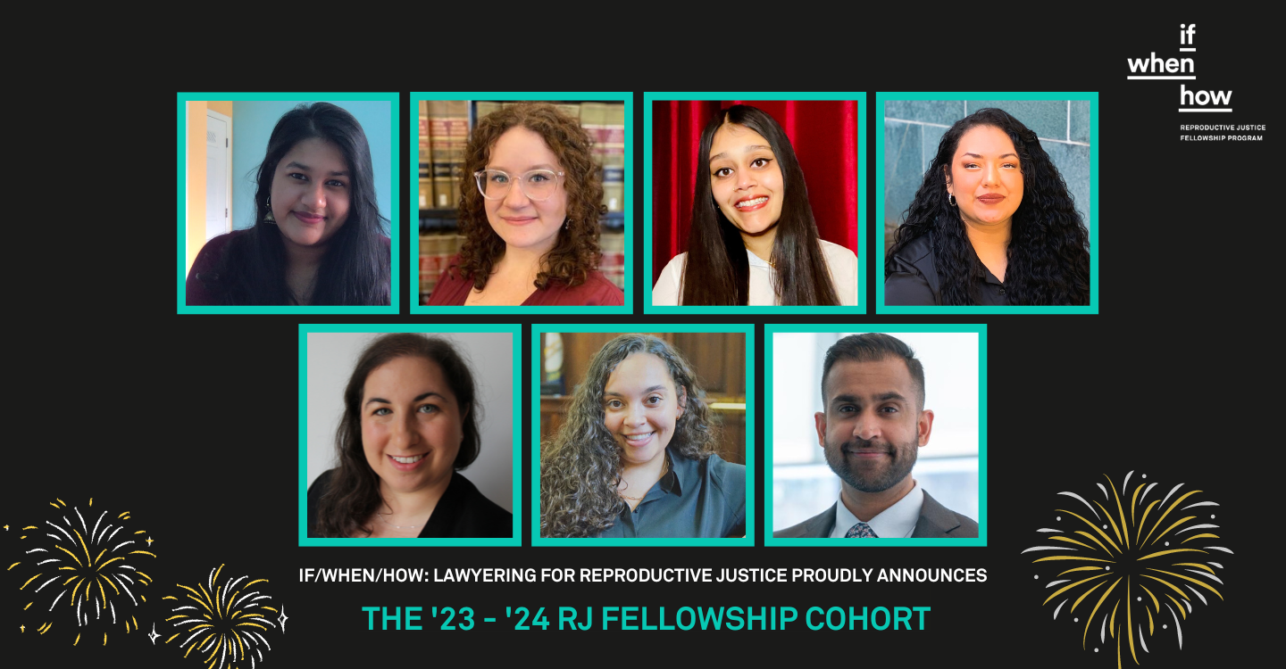 If/When/How graphic with a black background and a logo for the Reproductive Justice Fellowship in the upper right corner. There are rows of teal-framed headshots of the '23-'24 RJ Fellows from top to bottom, left to right. They are: Maya Arigala, Mackenzie Darling, Deepali Gill, Grabiela Hernandez, Cassandra Pilla, Rachel Utz, and Hirsha Venkataraman. Below their headshots is white, bold text that reads, "If/When/How proudly announces..." Below that in teal text, the sentence completes, "The '23-'24 RJ Fellowship Cohort." On either side of the text are white and yellow fireworks in the lower left and right corners.
